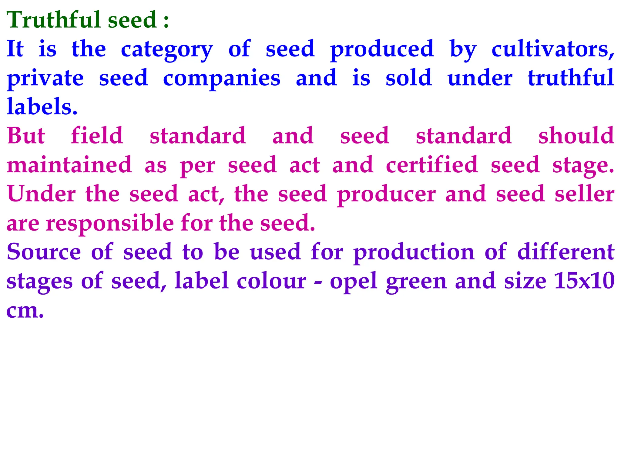 Truthful seed :
It is the category of seed produced by cultivators,
private seed companies and is sold under truthful
labels.
But field standard and seed standard should
maintained as per seed act and certified seed stage.
Under the seed act, the seed producer and seed seller
are responsible for the seed.
Source of seed to be used for production of different
stages of seed, label colour - opel green and size 15x10
cm.
 