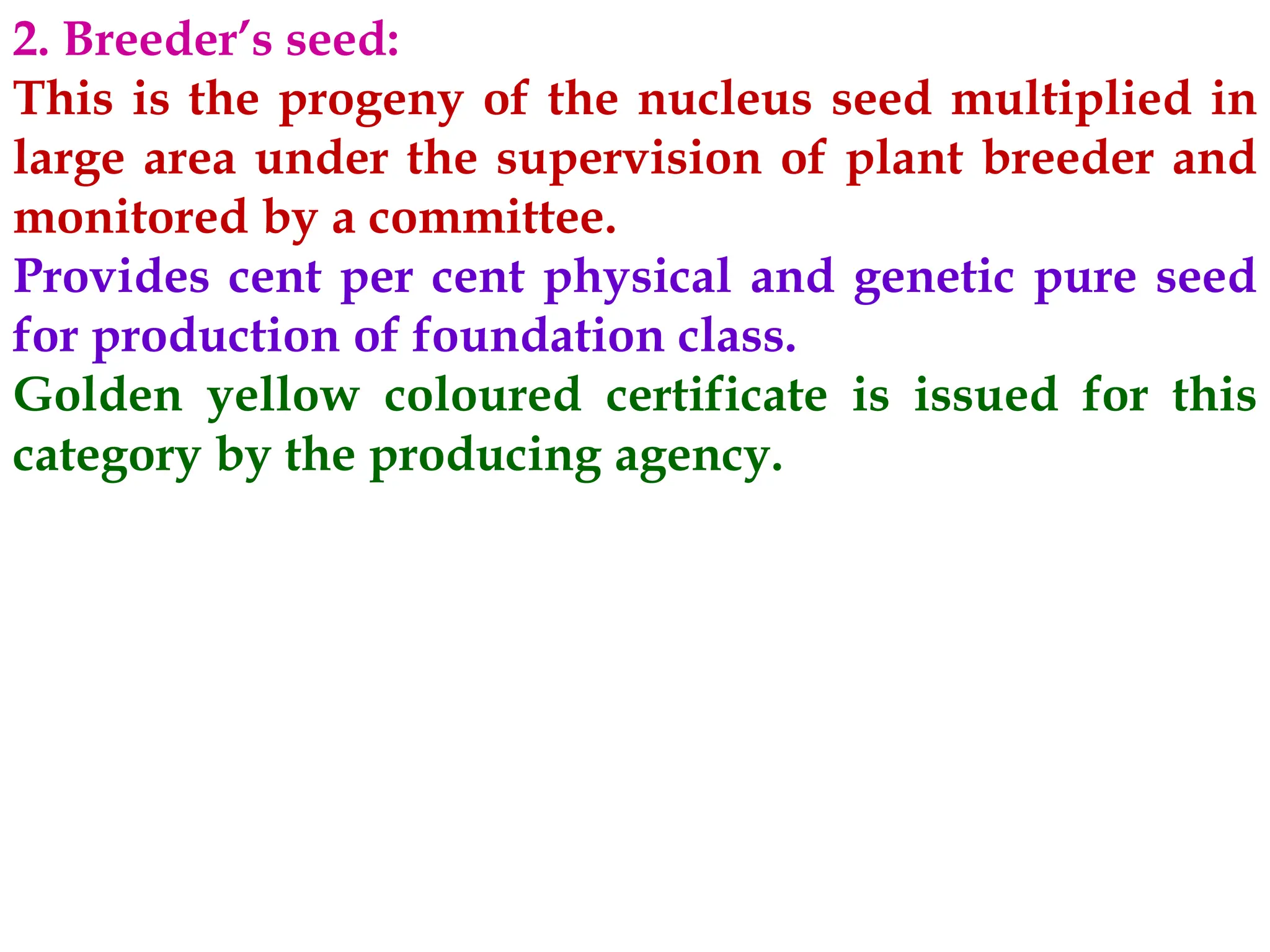 2. Breeder’s seed:
This is the progeny of the nucleus seed multiplied in
large area under the supervision of plant breeder and
monitored by a committee.
Provides cent per cent physical and genetic pure seed
for production of foundation class.
Golden yellow coloured certificate is issued for this
category by the producing agency.
 