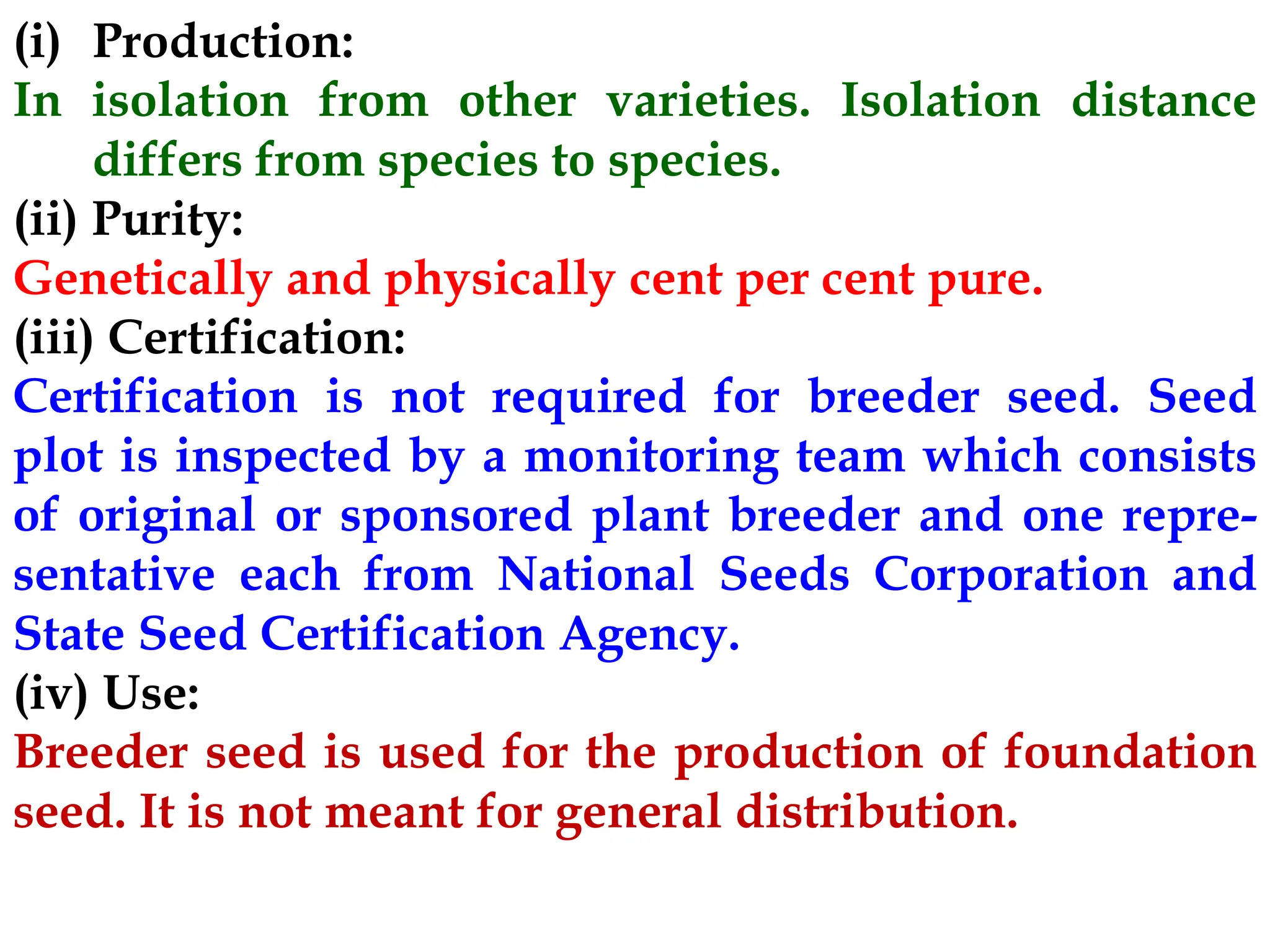 (i) Production:
In isolation from other varieties. Isolation distance
differs from species to species.
(ii) Purity:
Genetically and physically cent per cent pure.
(iii) Certification:
Certification is not required for breeder seed. Seed
plot is inspected by a monitoring team which consists
of original or sponsored plant breeder and one repre-
sentative each from National Seeds Corporation and
State Seed Certification Agency.
(iv) Use:
Breeder seed is used for the production of foundation
seed. It is not meant for general distribution.
 