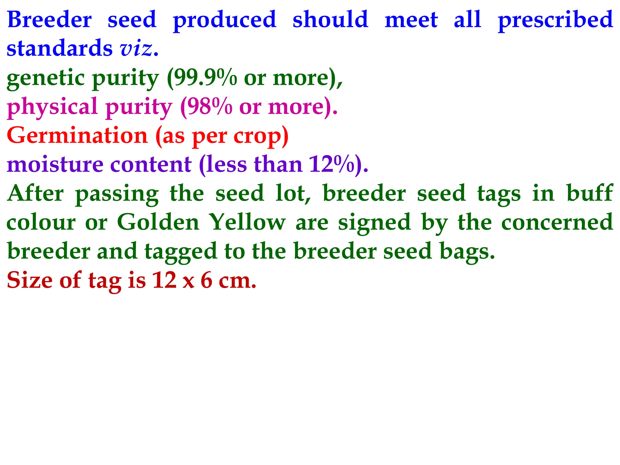 Breeder seed produced should meet all prescribed
standards viz.
genetic purity (99.9% or more),
physical purity (98% or more).
Germination (as per crop)
moisture content (less than 12%).
After passing the seed lot, breeder seed tags in buff
colour or Golden Yellow are signed by the concerned
breeder and tagged to the breeder seed bags.
Size of tag is 12 x 6 cm.
 