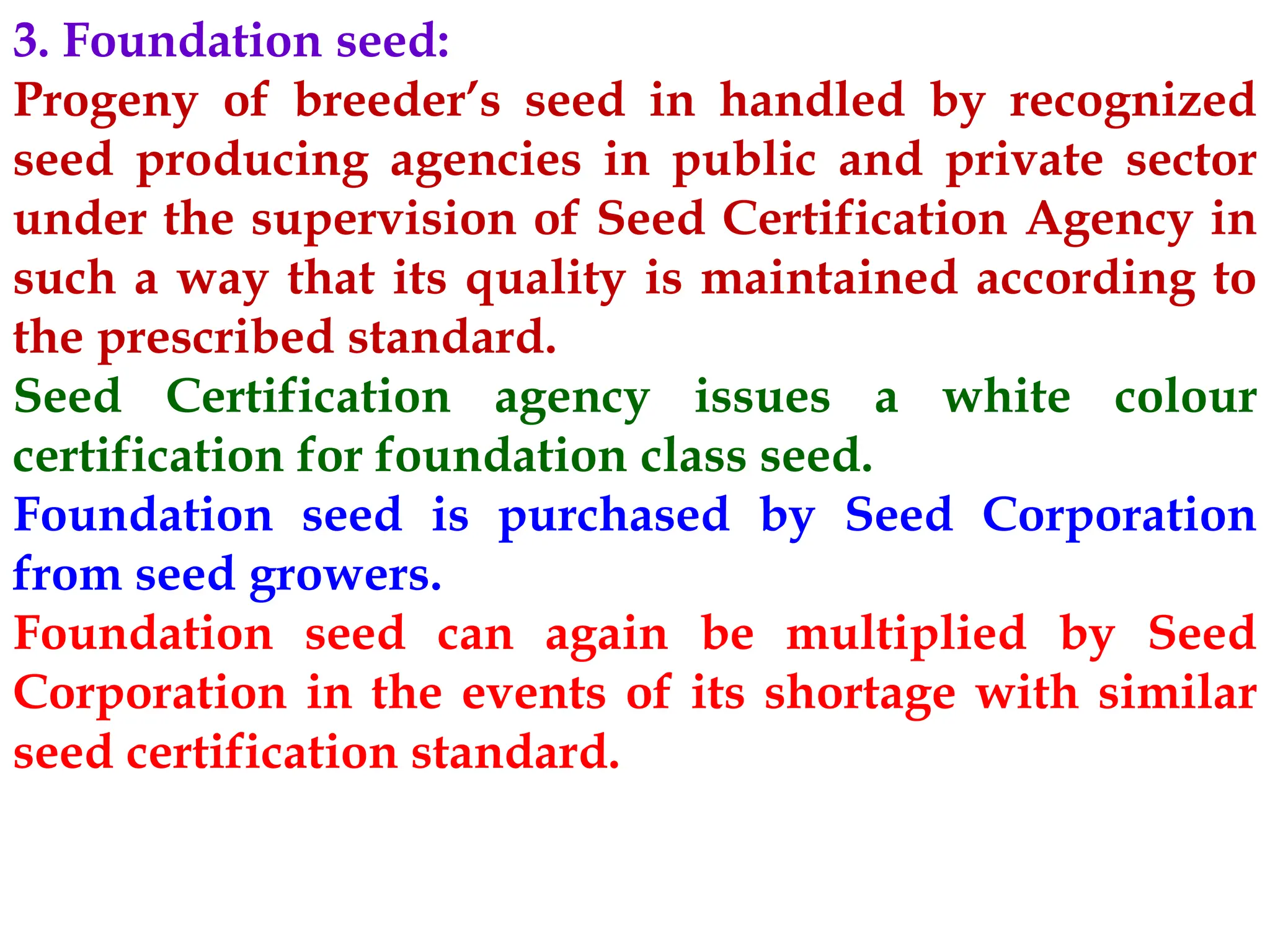 3. Foundation seed:
Progeny of breeder’s seed in handled by recognized
seed producing agencies in public and private sector
under the supervision of Seed Certification Agency in
such a way that its quality is maintained according to
the prescribed standard.
Seed Certification agency issues a white colour
certification for foundation class seed.
Foundation seed is purchased by Seed Corporation
from seed growers.
Foundation seed can again be multiplied by Seed
Corporation in the events of its shortage with similar
seed certification standard.
 