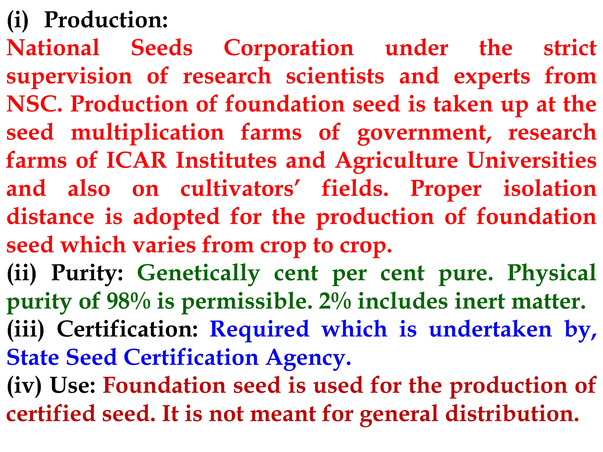 (i) Production:
National Seeds Corporation under the strict
supervision of research scientists and experts from
NSC. Production of foundation seed is taken up at the
seed multiplication farms of government, research
farms of ICAR Institutes and Agriculture Universities
and also on cultivators’ fields. Proper isolation
distance is adopted for the production of foundation
seed which varies from crop to crop.
(ii) Purity: Genetically cent per cent pure. Physical
purity of 98% is permissible. 2% includes inert matter.
(iii) Certification: Required which is undertaken by,
State Seed Certification Agency.
(iv) Use: Foundation seed is used for the production of
certified seed. It is not meant for general distribution.
 