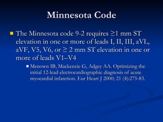 Minnesota Code The Minnesota code 9-2 requires ≥1 mm ST elevation in one or more of leads I, II, III, aVL, aVF, V5, V6, or ≥ 2 mm ST elevation in one or more of leads V1–V4 Menown IB, Mackenzie G, Adgey AA. Optimizing the initial 12-lead electrocardiographic diagnosis of acute myocardial infarction. Eur Heart J 2000; 21 (4):275-83. 