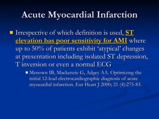 Irrespective of which definition is used,  ST elevation has poor sensitivity for AMI  where up to 50% of patients exhibit ‘atypical’ changes at presentation including isolated ST depression, T inversion or even a normal ECG Menown IB, Mackenzie G, Adgey AA. Optimizing the initial 12-lead electrocardiographic diagnosis of acute myocardial infarction. Eur Heart J 2000; 21 (4):275-83. Acute Myocardial Infarction 