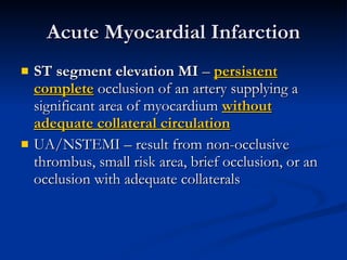 Acute Myocardial Infarction ST segment elevation MI  –  persistent   complete  occlusion of an artery supplying a significant area of myocardium  without adequate collateral circulation UA/NSTEMI – result from non-occlusive thrombus, small risk area, brief occlusion, or an occlusion with adequate collaterals 