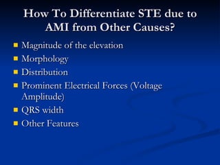 How To Differentiate STE due to AMI from Other Causes? Magnitude of the elevation Morphology Distribution Prominent Electrical Forces (Voltage Amplitude) QRS width Other Features 