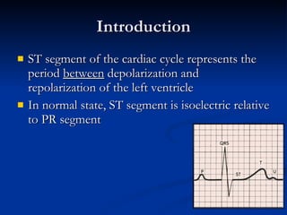 Introduction ST segment of the cardiac cycle represents the period  between  depolarization and repolarization of the left ventricle In normal state, ST segment is isoelectric relative to PR segment 