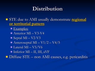 Distribution STE due to AMI usually demonstrate  regional or territorial pattern Examples: Anterior MI – V3-V4 Septal MI – V2-V3 Anteroseptal MI – V1/2 – V4/5 Lateral MI – V5/V6 Inferior MI – II, III, aVF Diffuse STE – non AMI causes, e.g. pericarditis 