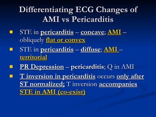 STE in  pericarditis  –  concave ;  AMI  – obliquely  flat or convex STE in  pericarditis  –  diffuse ;  AMI  –  territorial PR Depression  –  pericarditis ; Q in AMI T inversion in pericarditis  occurs  only after ST normalized;  T inversion  accompanies   STE in AMI (co-exist) Differentiating ECG Changes of AMI vs Pericarditis 
