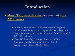 Introduction Most ST segment elevation  is a result of  non-AMI causes Otto LA, Aufderheide TP. Evaluation of ST segment elevation criteria for the prehospital electrocardiographic diagnosis fo acute myocardial infarction. Ann Emerg Med 1994; 23 (1):17-24. Chan TC, Brady WJ, Harrigan RA et al. ECG in Emergency Medicine and Acute Care. 1st ed. Pennsylvania: Elsevier Mosby; 2005. 