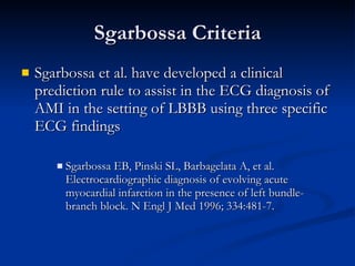 Sgarbossa Criteria Sgarbossa et al. have developed a clinical prediction rule to assist in the ECG diagnosis of AMI in the setting of LBBB using three specific ECG findings Sgarbossa EB, Pinski SL, Barbagelata A, et al. Electrocardiographic diagnosis of evolving acute myocardial infarction in the presence of left bundle-branch block. N Engl J Med 1996; 334:481-7. 