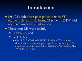 Introduction Of 123 adult  chest pain patients   with   ST segment elevation ≥ 1mm,  63 patients (51%) did not have myocardial infarctions.  These non-MI were mainly  LBBB (21%) and  LVH (33%). Otto LA, Aufderheide TP. Evaluation of ST segment elevation criteria for the prehospital electrocardiographic diagnosis fo acute myocardial infarction. Ann Emerg Med 1994; 23 (1):17-24. 