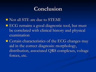 Conclusion Not all STE are due to STEMI ECG remains a good diagnostic tool, but must be correlated with clinical history and physical examination Certain characteristics of the ECG changes may aid in the correct diagnosis: morphology, distribution, associated QRS complexes, voltage forces, etc. 