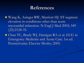References Wang K, Asinger RW, Marriott HJ. ST-segment elevation in conditions other than acute myocardial infarction. N Engl J Med 2003; 349 (22):2128-35. Chan TC, Brady WJ, Harrigan RA et al. ECG in Emergency Medicine and Acute Care. 1st ed. Pennsylvania: Elsevier Mosby; 2005. 