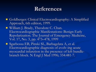 References Goldberger: Clinical Electrocardiography: A Simplified Approach, 6th edition, 1999. William J. Brady, Theodore C. Chan.  Electrocardiographic Manifestations: Benign Early Repolarization. The Journal of Emergency Medicine, Vol. 17, No. 3, pp. 473–478, 1999 Sgarbossa EB, Pinski SL, Barbagelata A, et al. Electrocardiographic diagnosis of evolv-ing acute myocardial infarction in the presence of left bundle-branch block. N Engl J Med 1996; 334:481-7. 