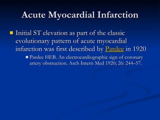 Acute Myocardial Infarction Initial ST elevation as part of the classic evolutionary pattern of acute myocardial infarction was first described by  Pardee  in 1920 Pardee HEB. An electrocardiographic sign of coronary artery obstruction. Arch Intern Med 1920; 26: 244–57. 