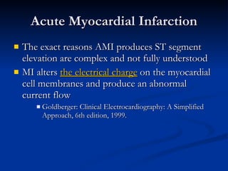 Acute Myocardial Infarction The exact reasons AMI produces ST segment elevation are complex and not fully understood MI alters  the electrical charge  on the myocardial cell membranes and produce an abnormal current flow Goldberger: Clinical Electrocardiography: A Simplified Approach, 6th edition, 1999. 