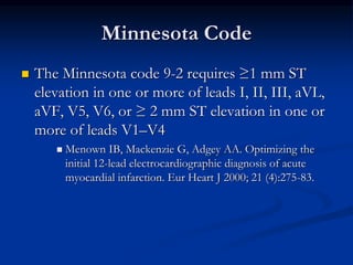 Minnesota Code
 The Minnesota code 9-2 requires ≥1 mm ST
elevation in one or more of leads I, II, III, aVL,
aVF, V5, V6, or ≥ 2 mm ST elevation in one or
more of leads V1–V4
 Menown IB, Mackenzie G, Adgey AA. Optimizing the
initial 12-lead electrocardiographic diagnosis of acute
myocardial infarction. Eur Heart J 2000; 21 (4):275-83.
 