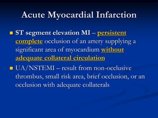 Acute Myocardial Infarction
 ST segment elevation MI – persistent
complete occlusion of an artery supplying a
significant area of myocardium without
adequate collateral circulation
 UA/NSTEMI – result from non-occlusive
thrombus, small risk area, brief occlusion, or an
occlusion with adequate collaterals
 