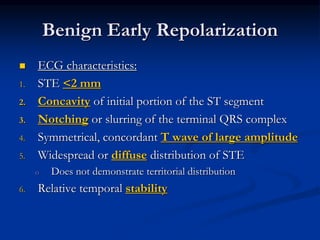  ECG characteristics:
1. STE <2 mm
2. Concavity of initial portion of the ST segment
3. Notching or slurring of the terminal QRS complex
4. Symmetrical, concordant T wave of large amplitude
5. Widespread or diffuse distribution of STE
o Does not demonstrate territorial distribution
6. Relative temporal stability
Benign Early Repolarization
 