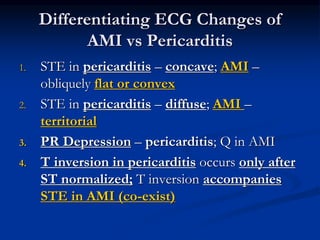 1. STE in pericarditis – concave; AMI –
obliquely flat or convex
2. STE in pericarditis – diffuse; AMI –
territorial
3. PR Depression – pericarditis; Q in AMI
4. T inversion in pericarditis occurs only after
ST normalized; T inversion accompanies
STE in AMI (co-exist)
Differentiating ECG Changes of
AMI vs Pericarditis
 