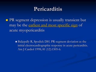  PR segment depression is usually transient but
may be the earliest and most specific sign of
acute myopericarditis
 Baljepally R, Spodick DH. PR-segment deviation as the
initial electrocardiographic response in acute pericarditis.
Am J Cardiol 1998; 81 (12):1505-6.
Pericarditis
 