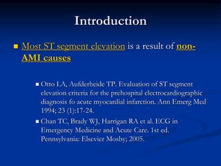 Introduction
 Most ST segment elevation is a result of non-
AMI causes
 Otto LA, Aufderheide TP. Evaluation of ST segment
elevation criteria for the prehospital electrocardiographic
diagnosis fo acute myocardial infarction. Ann Emerg Med
1994; 23 (1):17-24.
 Chan TC, Brady WJ, Harrigan RA et al. ECG in
Emergency Medicine and Acute Care. 1st ed.
Pennsylvania: Elsevier Mosby; 2005.
 