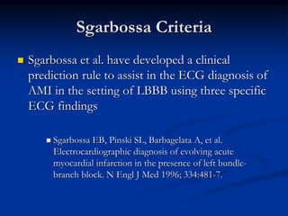 Sgarbossa Criteria
 Sgarbossa et al. have developed a clinical
prediction rule to assist in the ECG diagnosis of
AMI in the setting of LBBB using three specific
ECG findings
 Sgarbossa EB, Pinski SL, Barbagelata A, et al.
Electrocardiographic diagnosis of evolving acute
myocardial infarction in the presence of left bundle-
branch block. N Engl J Med 1996; 334:481-7.
 