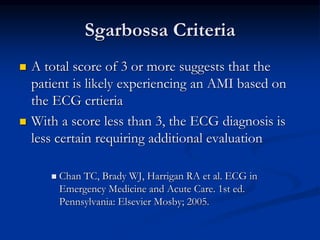  A total score of 3 or more suggests that the
patient is likely experiencing an AMI based on
the ECG crtieria
 With a score less than 3, the ECG diagnosis is
less certain requiring additional evaluation
 Chan TC, Brady WJ, Harrigan RA et al. ECG in
Emergency Medicine and Acute Care. 1st ed.
Pennsylvania: Elsevier Mosby; 2005.
Sgarbossa Criteria
 