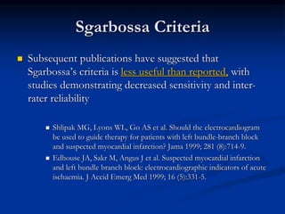  Subsequent publications have suggested that
Sgarbossa’s criteria is less useful than reported, with
studies demonstrating decreased sensitivity and inter-
rater reliability
 Shlipak MG, Lyons WL, Go AS et al. Should the electrocardiogram
be used to guide therapy for patients with left bundle-branch block
and suspected myocardial infarction? Jama 1999; 281 (8):714-9.
 Edhouse JA, Sakr M, Angus J et al. Suspected myocardial infarction
and left bundle branch block: electrocardiographic indicators of acute
ischaemia. J Accid Emerg Med 1999; 16 (5):331-5.
Sgarbossa Criteria
 