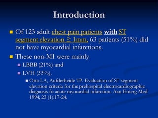 Introduction
 Of 123 adult chest pain patients with ST
segment elevation ≥ 1mm, 63 patients (51%) did
not have myocardial infarctions.
 These non-MI were mainly
 LBBB (21%) and
 LVH (33%).
 Otto LA, Aufderheide TP. Evaluation of ST segment
elevation criteria for the prehospital electrocardiographic
diagnosis fo acute myocardial infarction. Ann Emerg Med
1994; 23 (1):17-24.
 