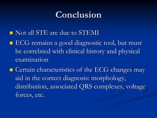 Conclusion
 Not all STE are due to STEMI
 ECG remains a good diagnostic tool, but must
be correlated with clinical history and physical
examination
 Certain characteristics of the ECG changes may
aid in the correct diagnosis: morphology,
distribution, associated QRS complexes, voltage
forces, etc.
 