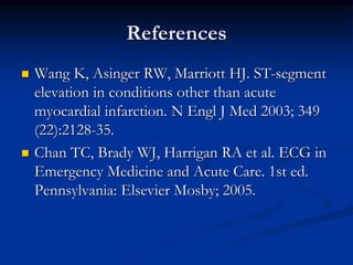 References
 Wang K, Asinger RW, Marriott HJ. ST-segment
elevation in conditions other than acute
myocardial infarction. N Engl J Med 2003; 349
(22):2128-35.
 Chan TC, Brady WJ, Harrigan RA et al. ECG in
Emergency Medicine and Acute Care. 1st ed.
Pennsylvania: Elsevier Mosby; 2005.
 