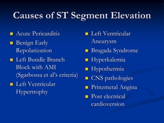 Causes of ST Segment Elevation
 Acute Pericarditis
 Benign Early
Repolarization
 Left Bundle Branch
Block with AMI
(Sgarbossa et al’s criteria)
 Left Ventricular
Hypertrophy
 Left Ventricular
Aneurysm
 Brugada Syndrome
 Hyperkalemia
 Hypothermia
 CNS pathologies
 Prinzmetal Angina
 Post electrical
cardioversion
 