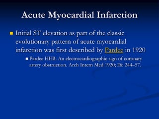 Acute Myocardial Infarction
 Initial ST elevation as part of the classic
evolutionary pattern of acute myocardial
infarction was first described by Pardee in 1920
 Pardee HEB. An electrocardiographic sign of coronary
artery obstruction. Arch Intern Med 1920; 26: 244–57.
 