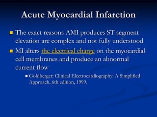 Acute Myocardial Infarction
 The exact reasons AMI produces ST segment
elevation are complex and not fully understood
 MI alters the electrical charge on the myocardial
cell membranes and produce an abnormal
current flow
 Goldberger: Clinical Electrocardiography: A Simplified
Approach, 6th edition, 1999.
 