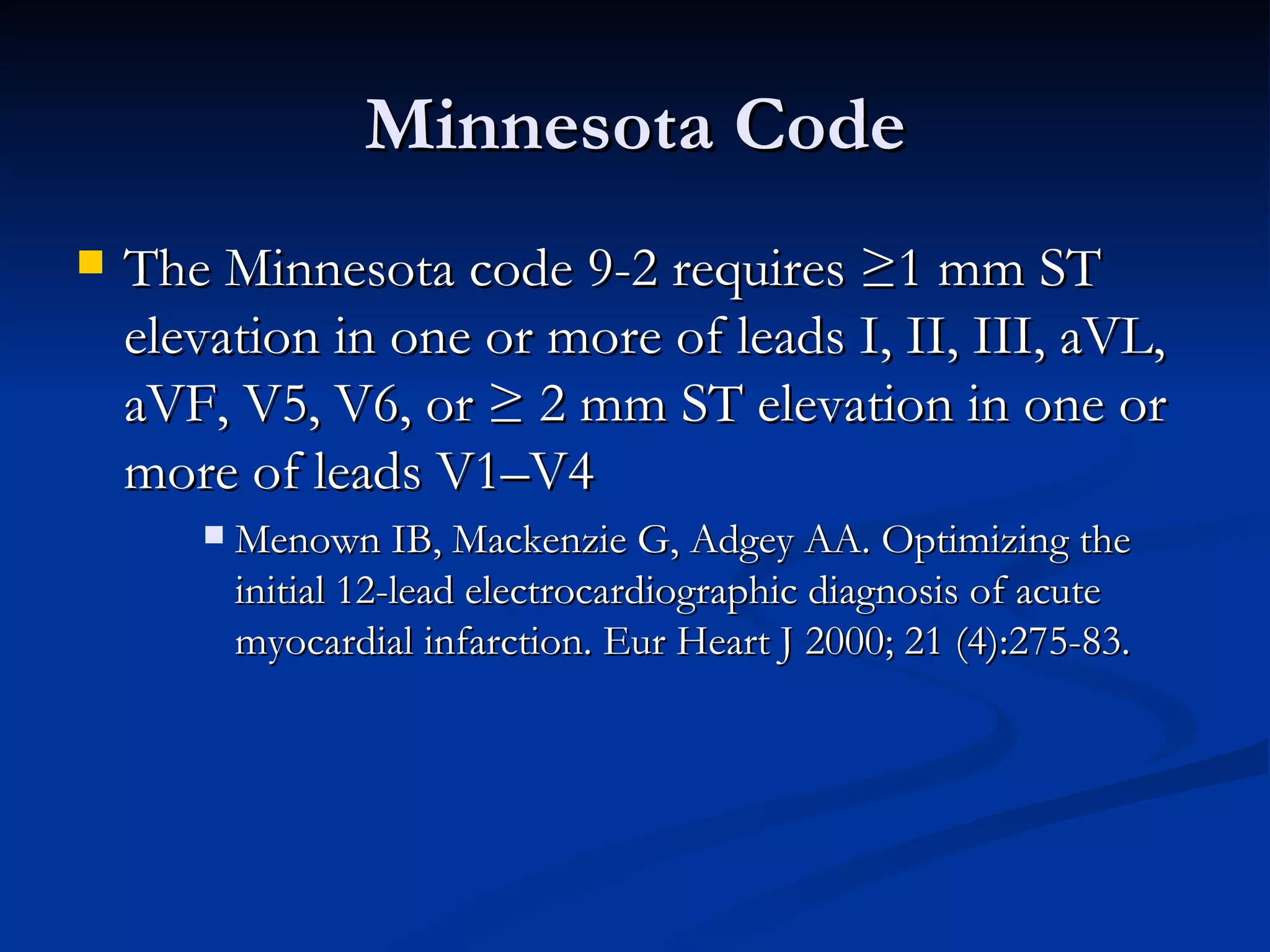 Minnesota Code The Minnesota code 9-2 requires ≥1 mm ST elevation in one or more of leads I, II, III, aVL, aVF, V5, V6, or ≥ 2 mm ST elevation in one or more of leads V1–V4 Menown IB, Mackenzie G, Adgey AA. Optimizing the initial 12-lead electrocardiographic diagnosis of acute myocardial infarction. Eur Heart J 2000; 21 (4):275-83. 
