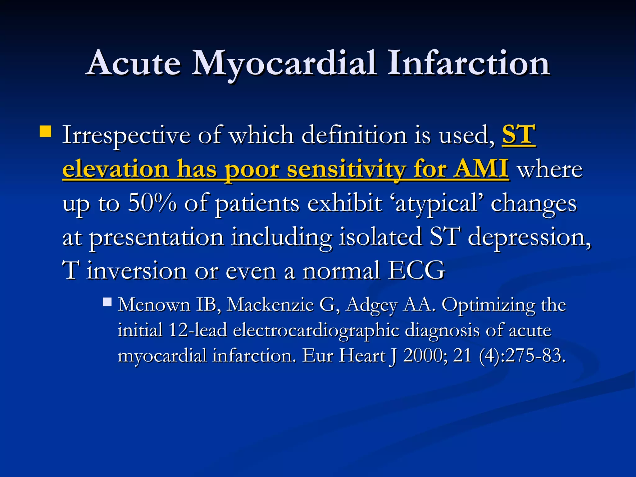 Irrespective of which definition is used,  ST elevation has poor sensitivity for AMI  where up to 50% of patients exhibit ‘atypical’ changes at presentation including isolated ST depression, T inversion or even a normal ECG Menown IB, Mackenzie G, Adgey AA. Optimizing the initial 12-lead electrocardiographic diagnosis of acute myocardial infarction. Eur Heart J 2000; 21 (4):275-83. Acute Myocardial Infarction 