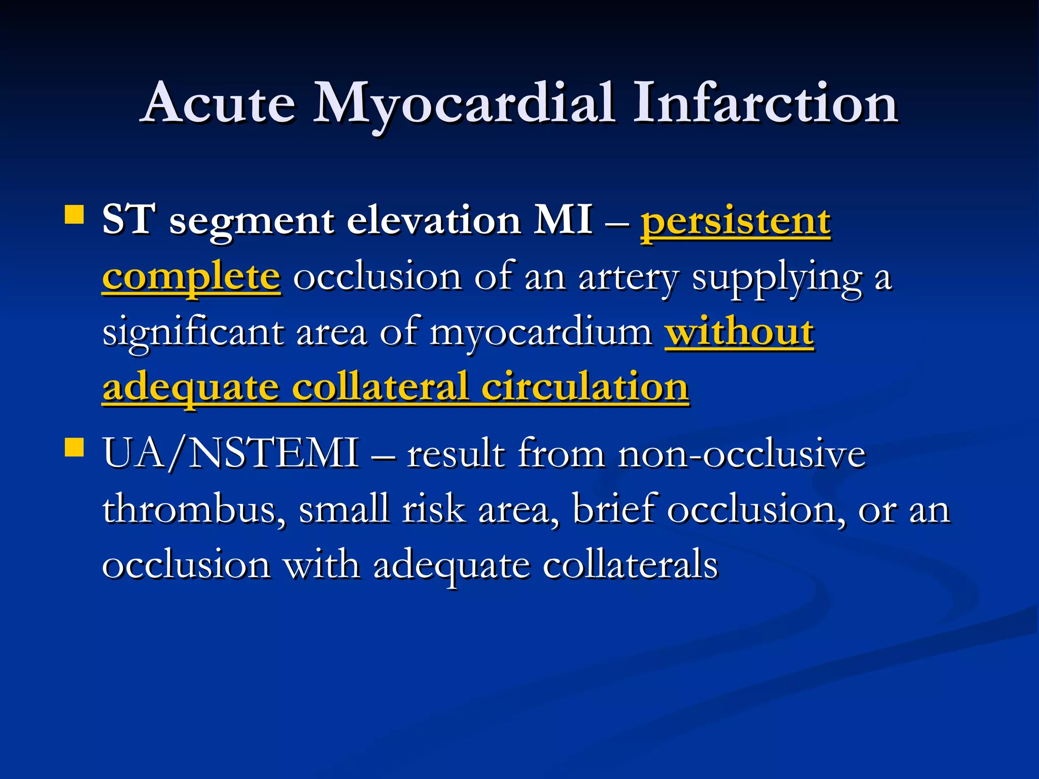 Acute Myocardial Infarction ST segment elevation MI  –  persistent   complete  occlusion of an artery supplying a significant area of myocardium  without adequate collateral circulation UA/NSTEMI – result from non-occlusive thrombus, small risk area, brief occlusion, or an occlusion with adequate collaterals 