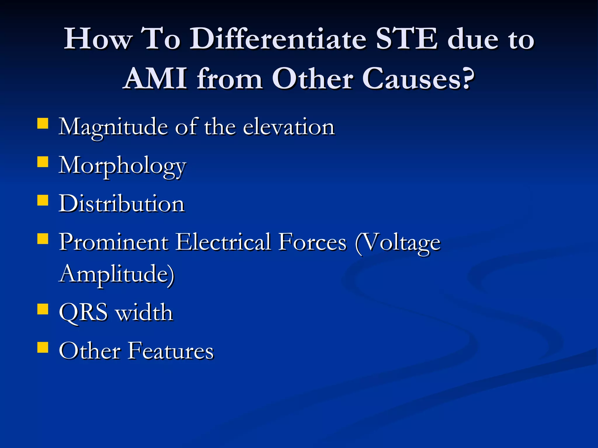 How To Differentiate STE due to AMI from Other Causes? Magnitude of the elevation Morphology Distribution Prominent Electrical Forces (Voltage Amplitude) QRS width Other Features 