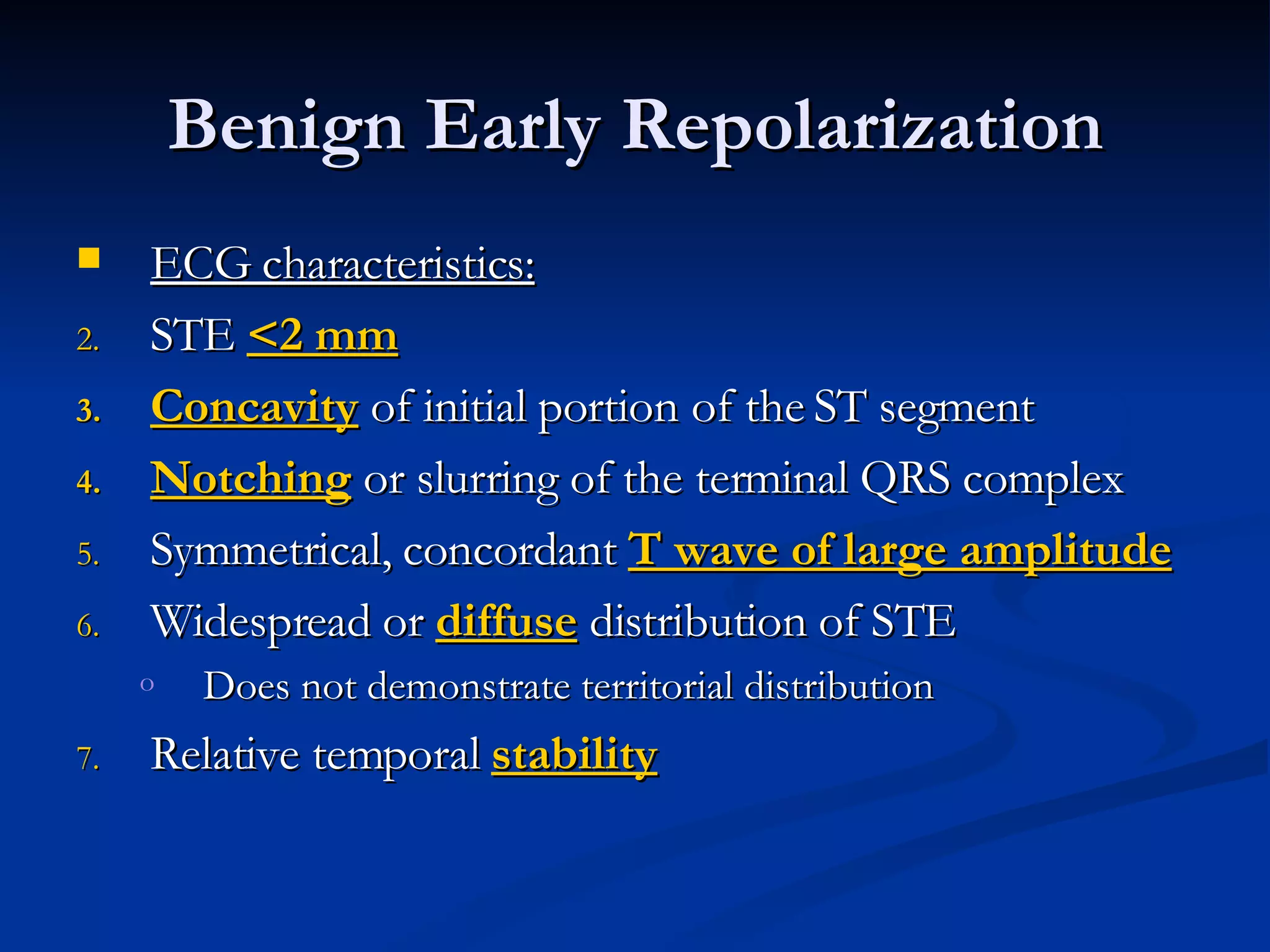 ECG characteristics: STE  <2 mm Concavity  of initial portion of the ST segment Notching  or slurring of the terminal QRS complex Symmetrical, concordant  T wave of large amplitude Widespread or  diffuse  distribution of STE Does not demonstrate territorial distribution Relative temporal  stability Benign Early Repolarization 