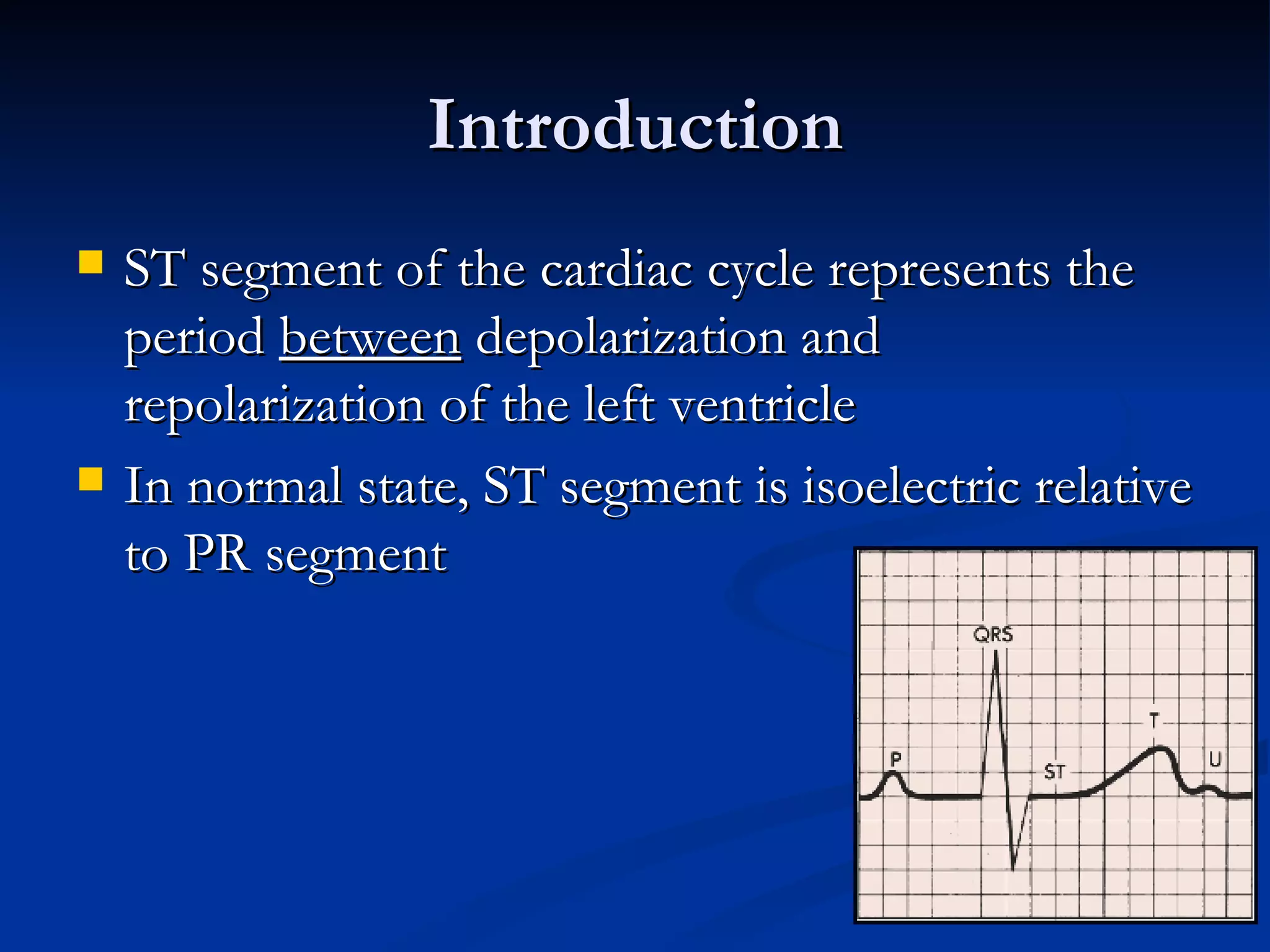 Introduction ST segment of the cardiac cycle represents the period  between  depolarization and repolarization of the left ventricle In normal state, ST segment is isoelectric relative to PR segment 