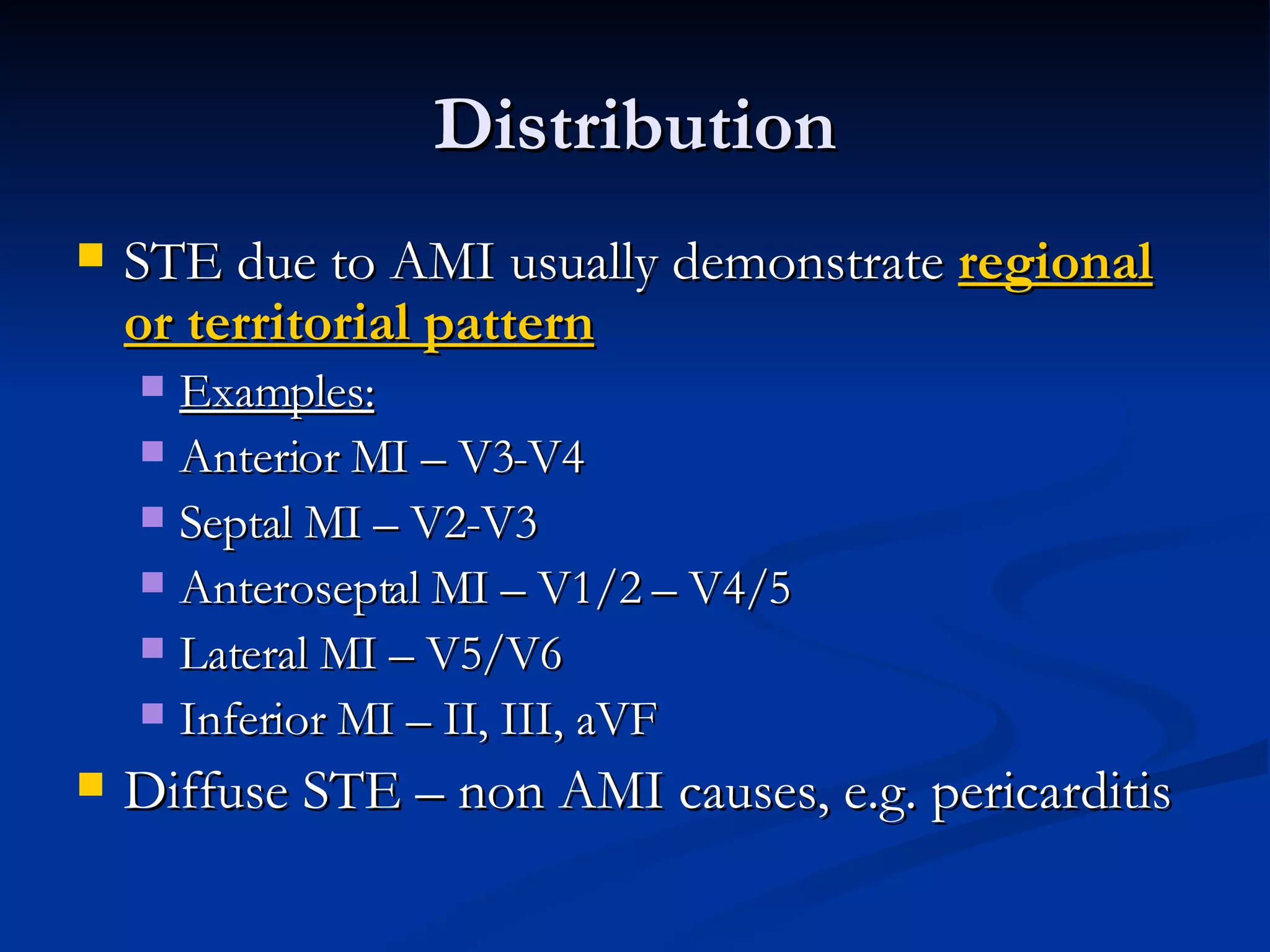Distribution STE due to AMI usually demonstrate  regional or territorial pattern Examples: Anterior MI – V3-V4 Septal MI – V2-V3 Anteroseptal MI – V1/2 – V4/5 Lateral MI – V5/V6 Inferior MI – II, III, aVF Diffuse STE – non AMI causes, e.g. pericarditis 