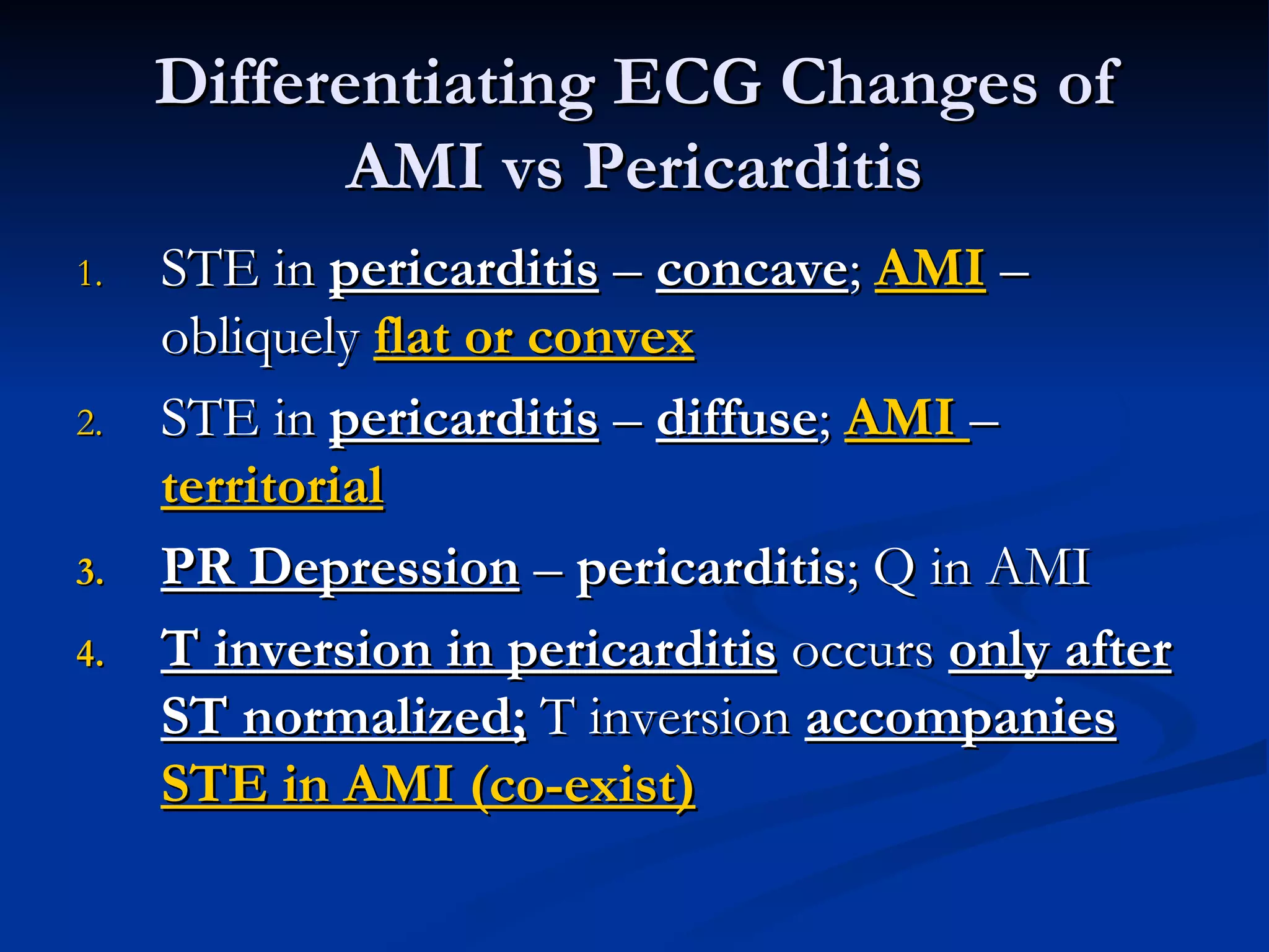 STE in  pericarditis  –  concave ;  AMI  – obliquely  flat or convex STE in  pericarditis  –  diffuse ;  AMI  –  territorial PR Depression  –  pericarditis ; Q in AMI T inversion in pericarditis  occurs  only after ST normalized;  T inversion  accompanies   STE in AMI (co-exist) Differentiating ECG Changes of AMI vs Pericarditis 