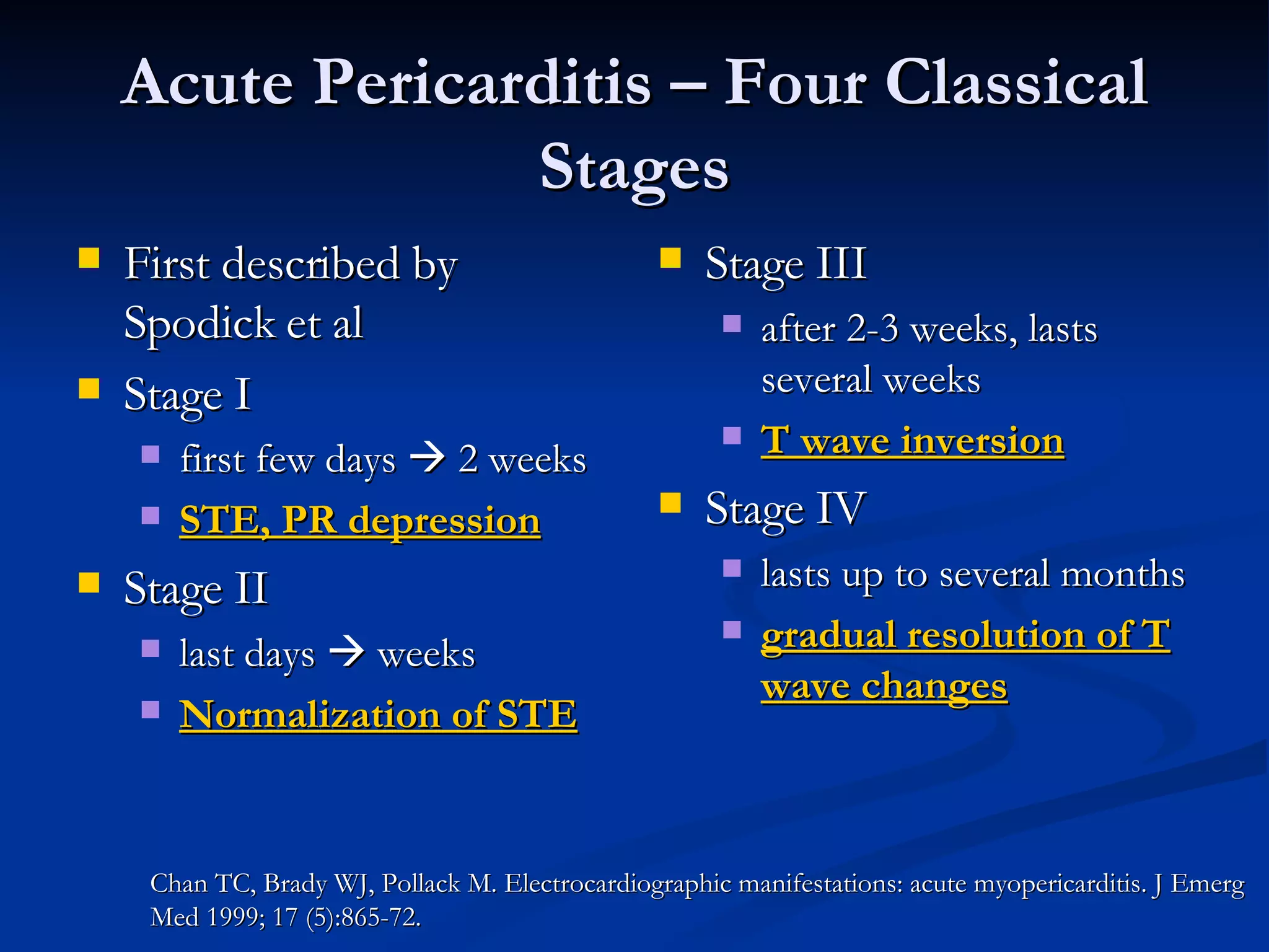 Acute Pericarditis – Four Classical Stages First described by Spodick et al Stage I first few days    2 weeks STE, PR depression Stage II last days    weeks Normalization of STE Stage III after 2-3 weeks, lasts several weeks T wave inversion Stage IV lasts up to several months gradual resolution of T wave changes Chan TC, Brady WJ, Pollack M. Electrocardiographic manifestations: acute myopericarditis. J Emerg Med 1999; 17 (5):865-72. 