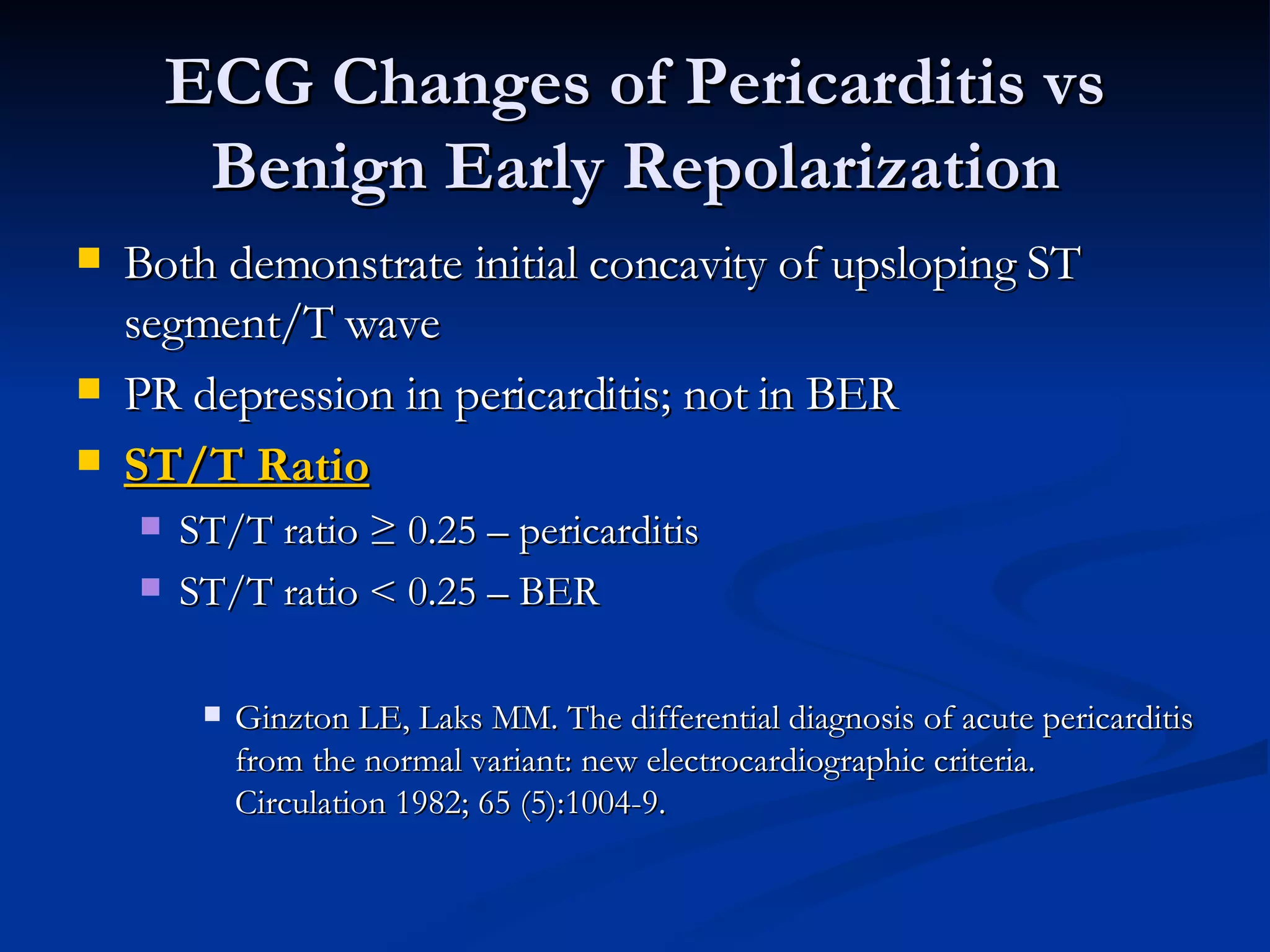 Both demonstrate initial concavity of upsloping ST segment/T wave PR depression in pericarditis; not in BER ST/T Ratio ST/T ratio ≥ 0.25 – pericarditis  ST/T ratio < 0.25 – BER Ginzton LE, Laks MM. The differential diagnosis of acute pericarditis from the normal variant: new electrocardiographic criteria. Circulation 1982; 65 (5):1004-9. ECG Changes of Pericarditis vs Benign Early Repolarization 