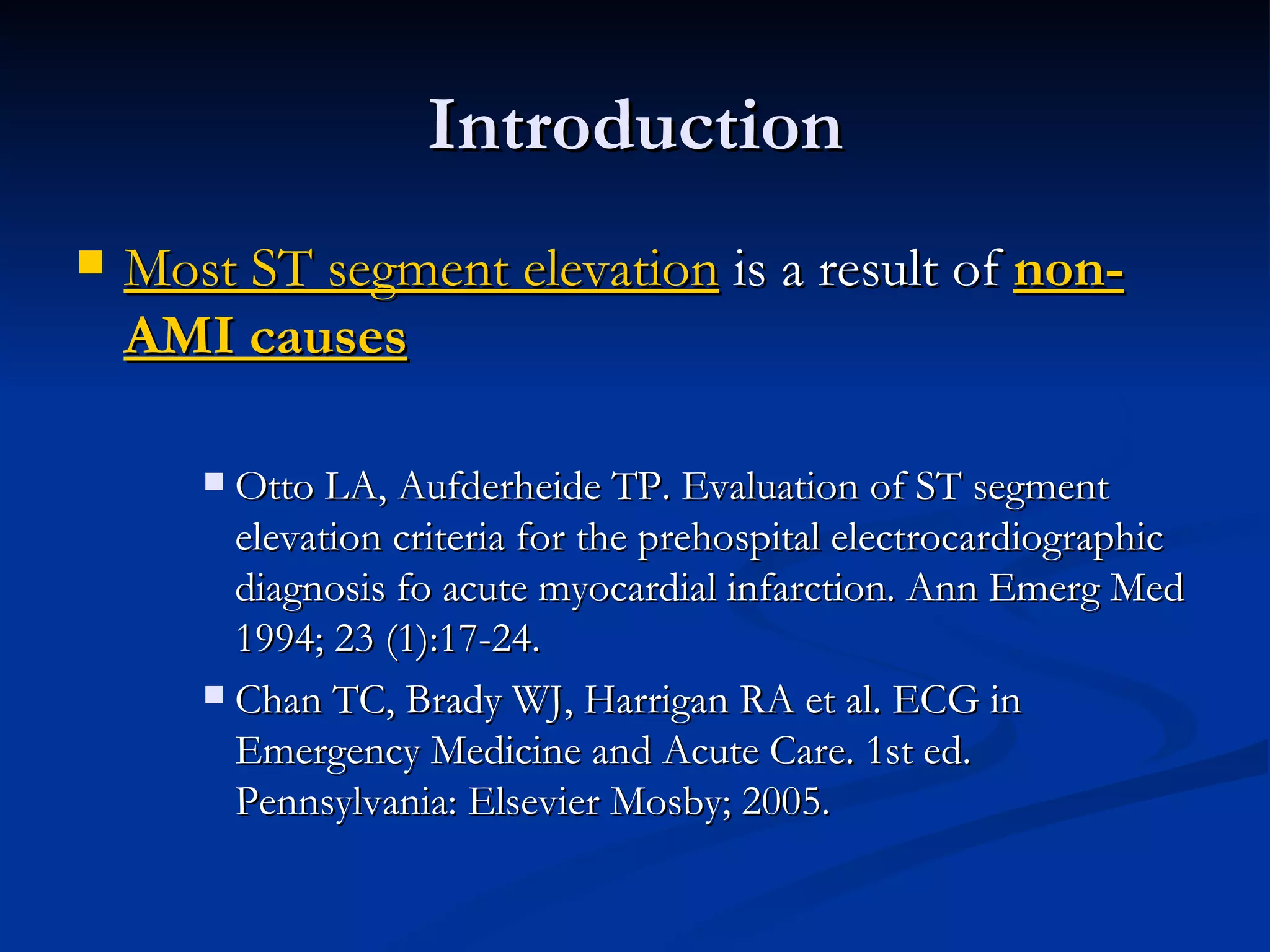 Introduction Most ST segment elevation  is a result of  non-AMI causes Otto LA, Aufderheide TP. Evaluation of ST segment elevation criteria for the prehospital electrocardiographic diagnosis fo acute myocardial infarction. Ann Emerg Med 1994; 23 (1):17-24. Chan TC, Brady WJ, Harrigan RA et al. ECG in Emergency Medicine and Acute Care. 1st ed. Pennsylvania: Elsevier Mosby; 2005. 