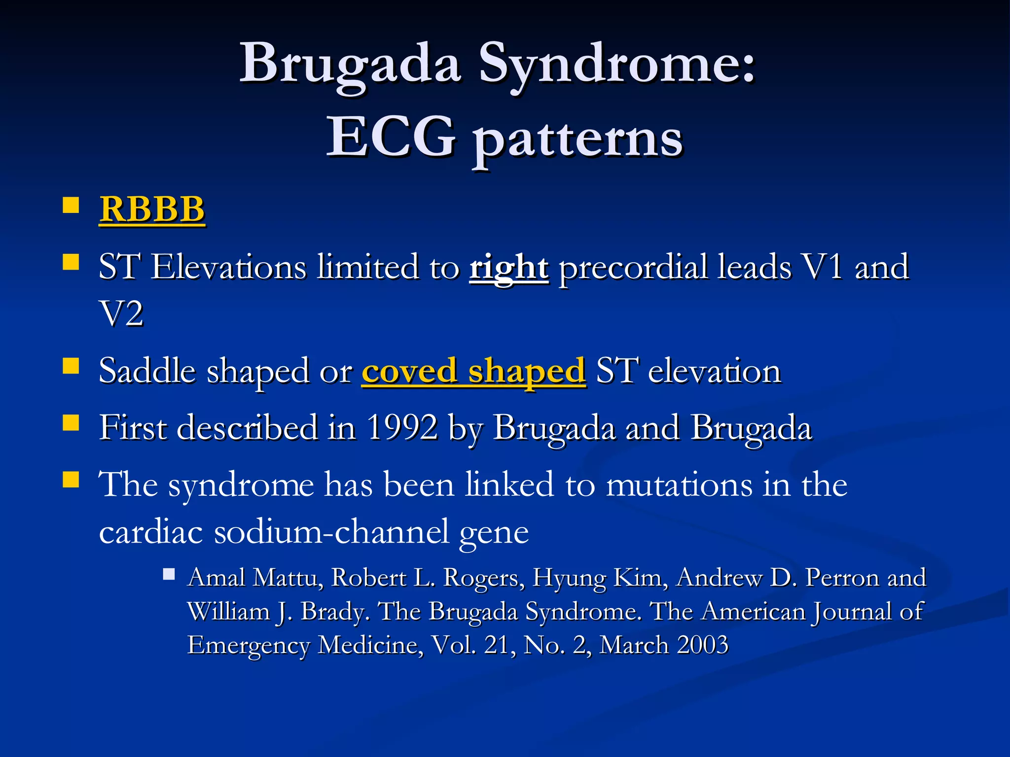 Brugada Syndrome:  ECG patterns RBBB ST Elevations limited to  right  precordial leads V1 and V2 Saddle shaped or  coved shaped  ST elevation First described in 1992 by Brugada and Brugada The syndrome has been linked to mutations in the cardiac sodium-channel gene Amal Mattu, Robert L. Rogers, Hyung Kim, Andrew D. Perron and William J. Brady. The Brugada Syndrome. The American Journal of Emergency Medicine, Vol. 21, No. 2, March 2003 