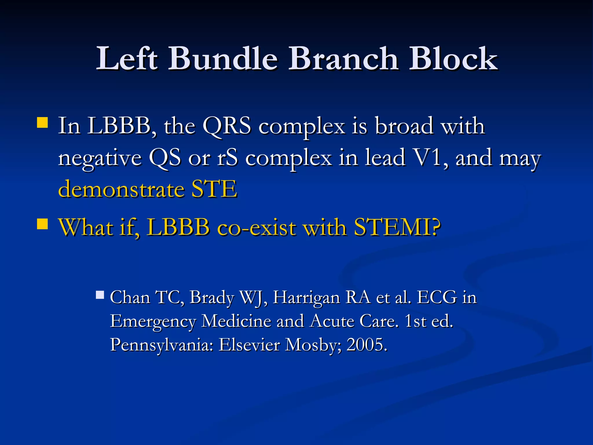Left Bundle Branch Block In LBBB, the QRS complex is broad with negative QS or rS complex in lead V1, and may  demonstrate STE What if, LBBB co-exist with STEMI? Chan TC, Brady WJ, Harrigan RA et al. ECG in Emergency Medicine and Acute Care. 1st ed. Pennsylvania: Elsevier Mosby; 2005. 