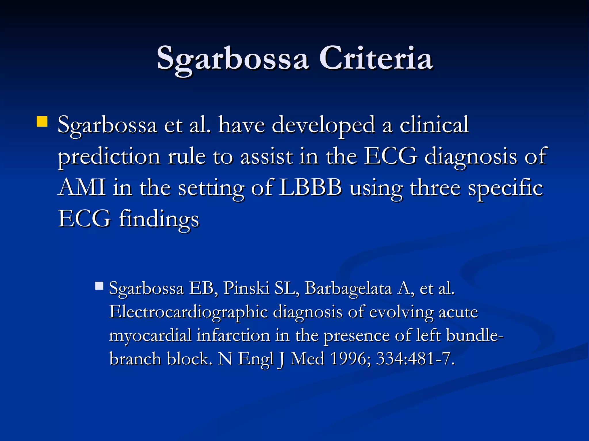 Sgarbossa Criteria Sgarbossa et al. have developed a clinical prediction rule to assist in the ECG diagnosis of AMI in the setting of LBBB using three specific ECG findings Sgarbossa EB, Pinski SL, Barbagelata A, et al. Electrocardiographic diagnosis of evolving acute myocardial infarction in the presence of left bundle-branch block. N Engl J Med 1996; 334:481-7. 